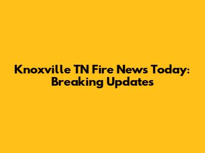 Knoxville TN Fire News Today: Breaking Updates