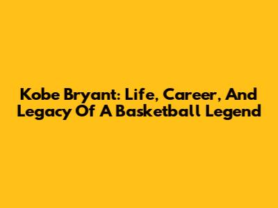 Kobe Bryant: Life, Career, And Legacy Of A Basketball Legend