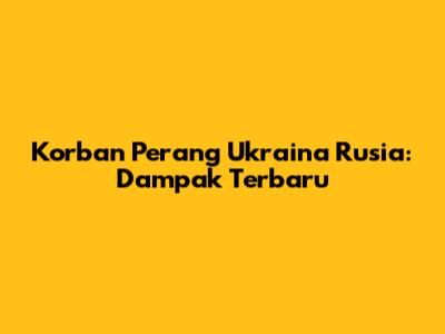 Korban Perang Ukraina Rusia: Dampak Terbaru