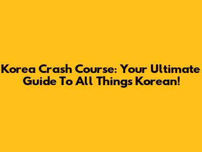 Korea Crash Course: Your Ultimate Guide To All Things Korean!