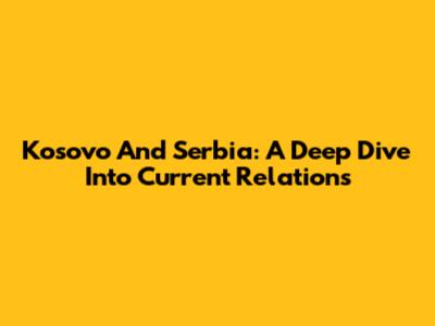 Kosovo And Serbia: A Deep Dive Into Current Relations