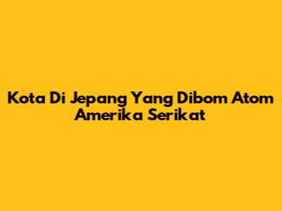 Kota Di Jepang Yang Dibom Atom Amerika Serikat