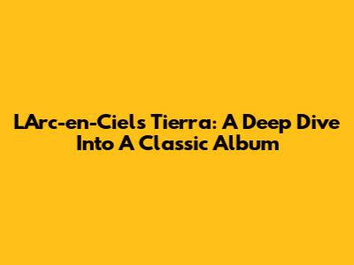 L'Arc-en-Ciel's 'Tierra': A Deep Dive Into A Classic Album