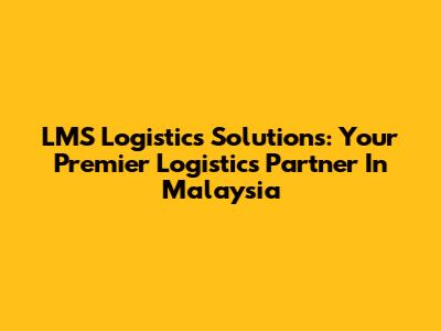 LMS Logistics Solutions: Your Premier Logistics Partner In Malaysia