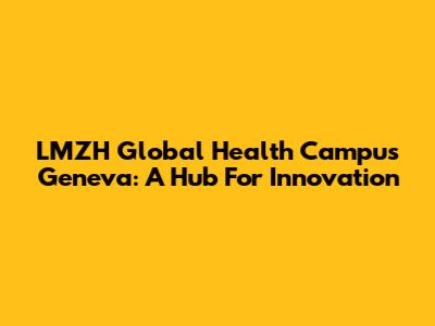 LMZH Global Health Campus Geneva: A Hub For Innovation