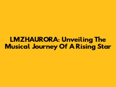 LMZHAURORA: Unveiling The Musical Journey Of A Rising Star