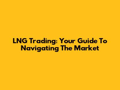 LNG Trading: Your Guide To Navigating The Market
