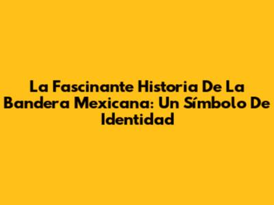 La Fascinante Historia De La Bandera Mexicana: Un Símbolo De Identidad