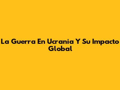 La Guerra En Ucrania Y Su Impacto Global