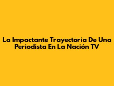 La Impactante Trayectoria De Una Periodista En La Nación TV