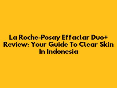 La Roche-Posay Effaclar Duo+ Review: Your Guide To Clear Skin In Indonesia