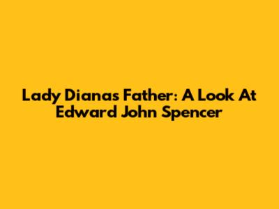 Lady Diana's Father: A Look At Edward John Spencer