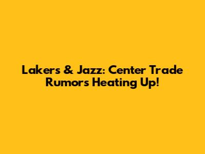 Lakers & Jazz: Center Trade Rumors Heating Up!