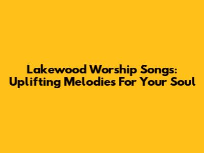 Lakewood Worship Songs: Uplifting Melodies For Your Soul