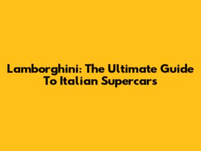 Lamborghini: The Ultimate Guide To Italian Supercars