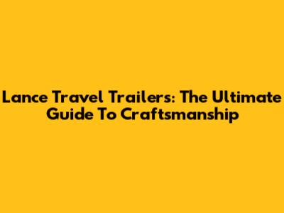 Lance Travel Trailers: The Ultimate Guide To Craftsmanship