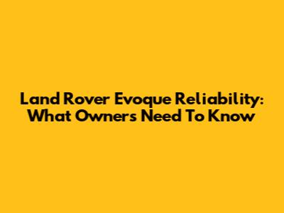 Land Rover Evoque Reliability: What Owners Need To Know