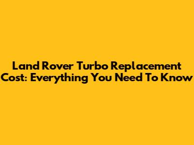 Land Rover Turbo Replacement Cost: Everything You Need To Know