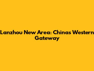 Lanzhou New Area: China's Western Gateway