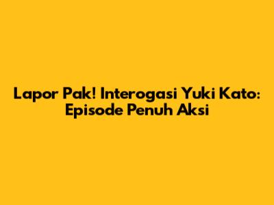 Lapor Pak! Interogasi Yuki Kato: Episode Penuh Aksi