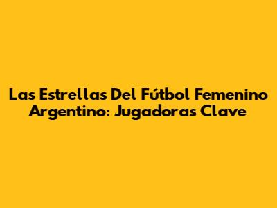 Las Estrellas Del Fútbol Femenino Argentino: Jugadoras Clave