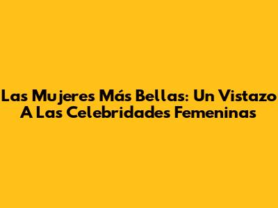Las Mujeres Más Bellas: Un Vistazo A Las Celebridades Femeninas