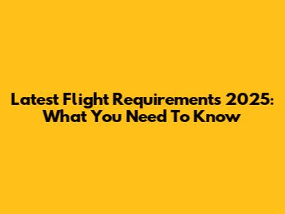 Latest Flight Requirements 2025: What You Need To Know