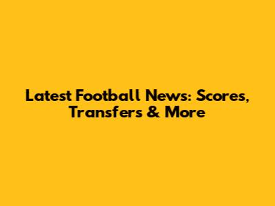 Latest Football News: Scores, Transfers & More