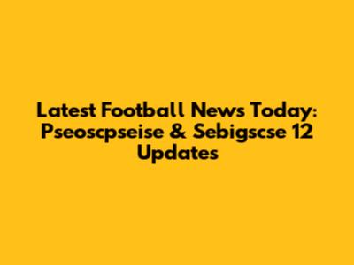 Latest Football News Today: Pseoscpseise & Sebigscse 12 Updates