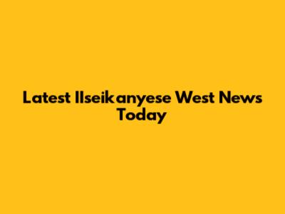 Latest IIseikanyese West News Today