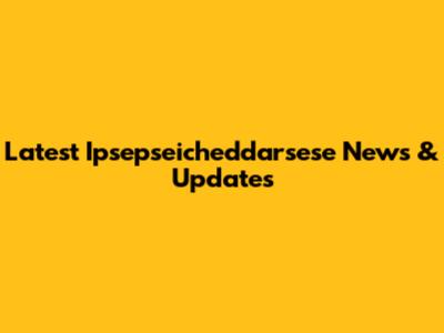 Latest Ipsepseicheddarsese News & Updates