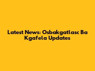 Latest News: Osbakgatlasc Ba Kgafela Updates