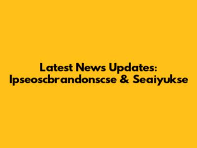 Latest News Updates: Ipseoscbrandonscse & Seaiyukse