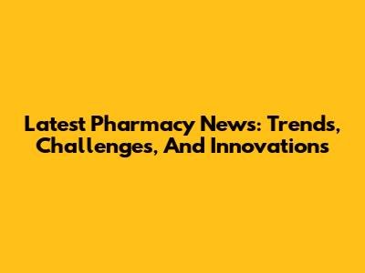 Latest Pharmacy News: Trends, Challenges, And Innovations