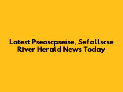 Latest Pseoscpseise, Sefallscse River Herald News Today