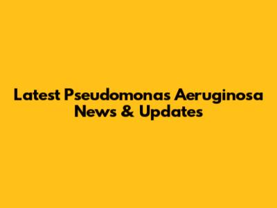 Latest Pseudomonas Aeruginosa News & Updates