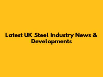 Latest UK Steel Industry News & Developments
