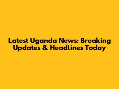 Latest Uganda News: Breaking Updates & Headlines Today