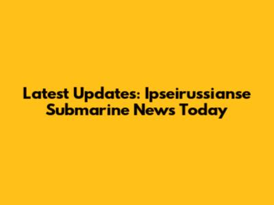 Latest Updates: Ipseirussianse Submarine News Today