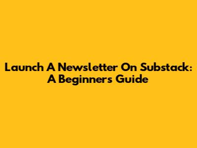 Launch A Newsletter On Substack: A Beginner's Guide