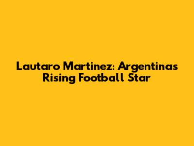 Lautaro Martinez: Argentina's Rising Football Star