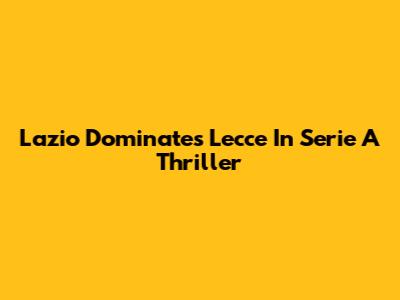 Lazio Dominates Lecce In Serie A Thriller