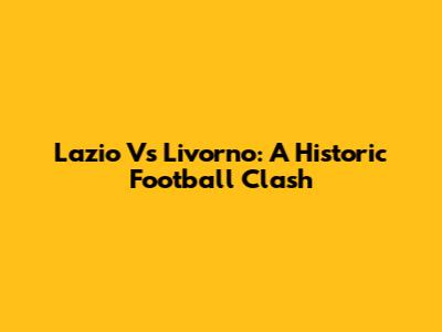 Lazio Vs Livorno: A Historic Football Clash