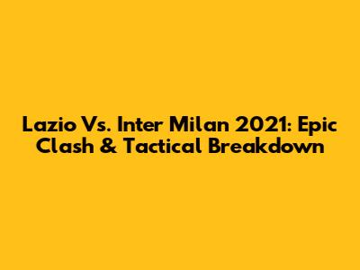 Lazio Vs. Inter Milan 2021: Epic Clash & Tactical Breakdown