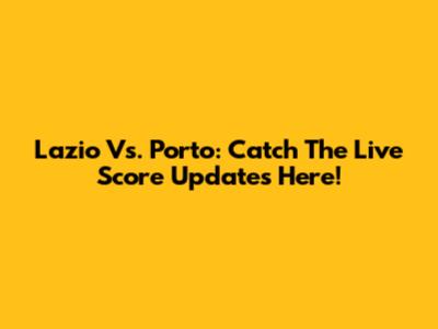 Lazio Vs. Porto: Catch The Live Score Updates Here!