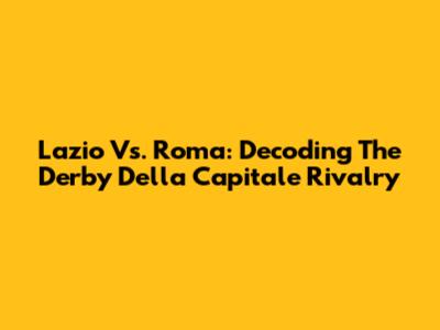 Lazio Vs. Roma: Decoding The Derby Della Capitale Rivalry