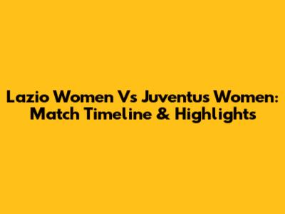 Lazio Women Vs Juventus Women: Match Timeline & Highlights