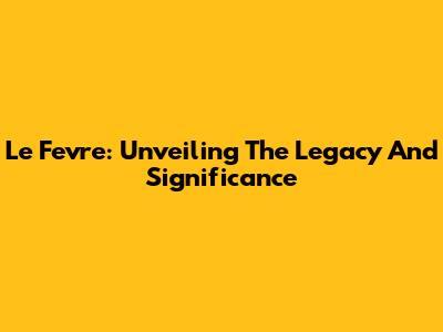 Le Fevre: Unveiling The Legacy And Significance