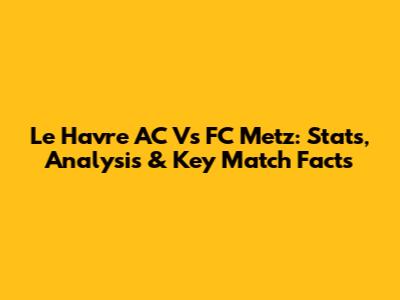 Le Havre AC Vs FC Metz: Stats, Analysis & Key Match Facts