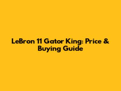 LeBron 11 Gator King: Price & Buying Guide
